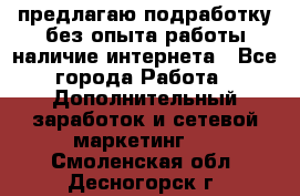 предлагаю подработку без опыта работы,наличие интернета - Все города Работа » Дополнительный заработок и сетевой маркетинг   . Смоленская обл.,Десногорск г.